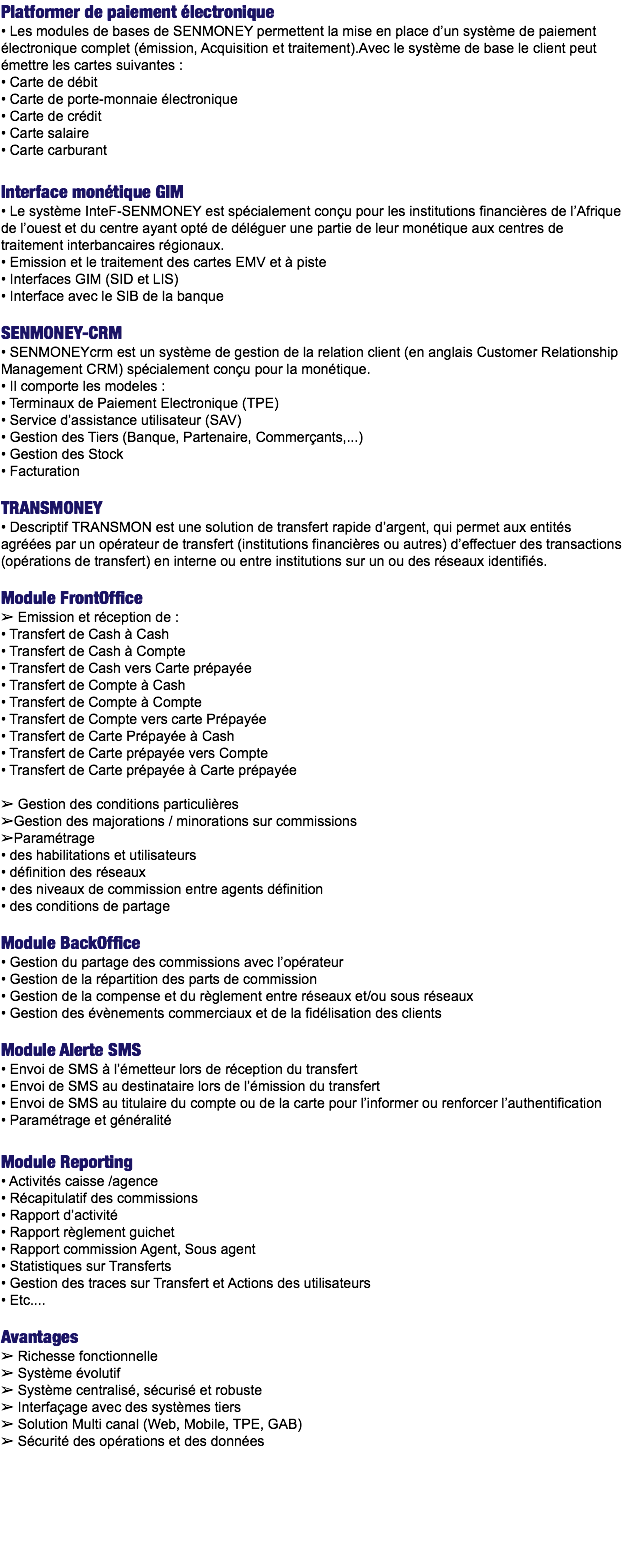 Platformer de paiement électronique
• Les modules de bases de SENMONEY permettent la mise en place d’un système de paiement électronique complet (émission, Acquisition et traitement).Avec le système de base le client peut émettre les cartes suivantes :
• Carte de débit
• Carte de porte-monnaie électronique • Carte de crédit
• Carte salaire
• Carte carburant Interface monétique GIM
• Le système InteF-SENMONEY est spécialement conçu pour les institutions financières de l’Afrique de l’ouest et du centre ayant opté de déléguer une partie de leur monétique aux centres de traitement interbancaires régionaux.
• Emission et le traitement des cartes EMV et à piste
• Interfaces GIM (SID et LIS)
• Interface avec le SIB de la banque SENMONEY-CRM
• SENMONEYcrm est un système de gestion de la relation client (en anglais Customer Relationship Management CRM) spécialement conçu pour la monétique.
• Il comporte les modeles :
• Terminaux de Paiement Electronique (TPE)
• Service d’assistance utilisateur (SAV)
• Gestion des Tiers (Banque, Partenaire, Commerçants,...)
• Gestion des Stock
• Facturation TRANSMONEY
• Descriptif TRANSMON est une solution de transfert rapide d’argent, qui permet aux entités agréées par un opérateur de transfert (institutions financières ou autres) d’effectuer des transactions (opérations de transfert) en interne ou entre institutions sur un ou des réseaux identifiés. Module FrontOffice
➢ Emission et réception de :
• Transfert de Cash à Cash
• Transfert de Cash à Compte
• Transfert de Cash vers Carte prépayée
• Transfert de Compte à Cash
• Transfert de Compte à Compte
• Transfert de Compte vers carte Prépayée
• Transfert de Carte Prépayée à Cash
• Transfert de Carte prépayée vers Compte
• Transfert de Carte prépayée à Carte prépayée ➢ Gestion des conditions particulières
➢Gestion des majorations / minorations sur commissions
➢Paramétrage
• des habilitations et utilisateurs
• définition des réseaux
• des niveaux de commission entre agents définition • des conditions de partage Module BackOffice
• Gestion du partage des commissions avec l’opérateur • Gestion de la répartition des parts de commission
• Gestion de la compense et du règlement entre réseaux et/ou sous réseaux
• Gestion des évènements commerciaux et de la fidélisation des clients Module Alerte SMS
• Envoi de SMS à l’émetteur lors de réception du transfert
• Envoi de SMS au destinataire lors de l’émission du transfert
• Envoi de SMS au titulaire du compte ou de la carte pour l’informer ou renforcer l’authentification
• Paramétrage et généralité Module Reporting
• Activités caisse /agence • Récapitulatif des commissions • Rapport d’activité
• Rapport règlement guichet
• Rapport commission Agent, Sous agent
• Statistiques sur Transferts
• Gestion des traces sur Transfert et Actions des utilisateurs
• Etc.... Avantages
➢ Richesse fonctionnelle
➢ Système évolutif
➢ Système centralisé, sécurisé et robuste
➢ Interfaçage avec des systèmes tiers
➢ Solution Multi canal (Web, Mobile, TPE, GAB)
➢ Sécurité des opérations et des données 